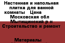 Настенная и напольная плитка для ванной комнаты › Цена ­ 6 000 - Московская обл., Мытищинский р-н Строительство и ремонт » Материалы   . Московская обл.